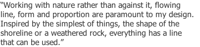 “Working with nature rather than against it, flowing 
line, form and proportion are paramount to my design. 
Inspired by the simplest of things, the shape of the 
shoreline or a weathered rock, everything has a line 
that can be used.” 
